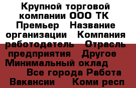 Крупной торговой компании ООО ТК «Премьер › Название организации ­ Компания-работодатель › Отрасль предприятия ­ Другое › Минимальный оклад ­ 23 000 - Все города Работа » Вакансии   . Коми респ.